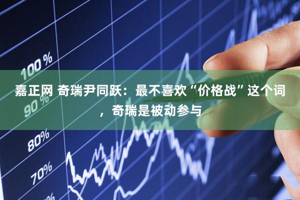 嘉正网 奇瑞尹同跃：最不喜欢“价格战”这个词，奇瑞是被动参与