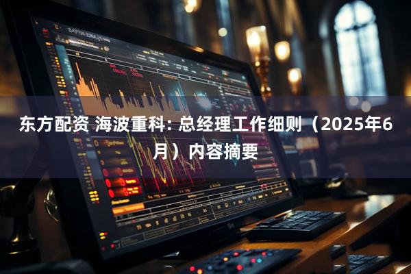 东方配资 海波重科: 总经理工作细则（2025年6月）内容摘要