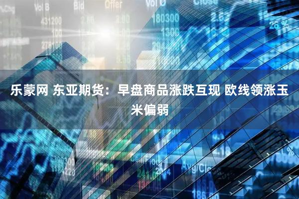 乐蒙网 东亚期货：早盘商品涨跌互现 欧线领涨玉米偏弱