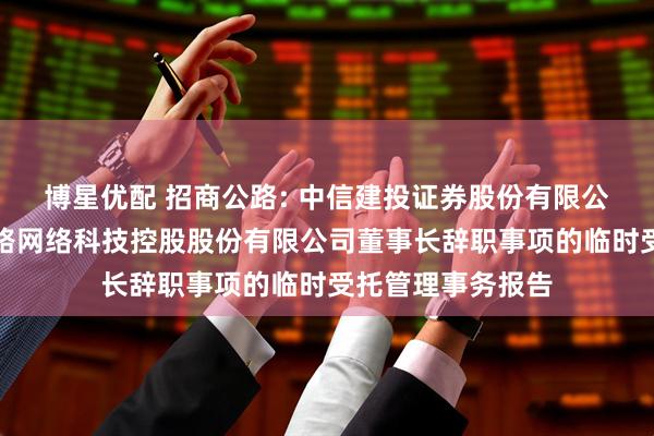 博星优配 招商公路: 中信建投证券股份有限公司关于招商局公路网络科技控股股份有限公司董事长辞职事项的临时受托管理事务报告