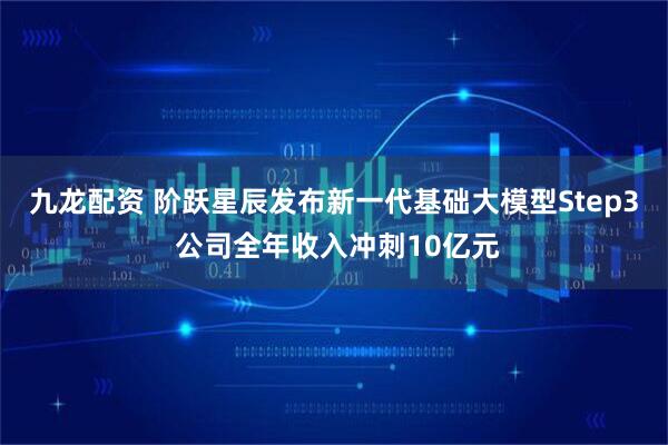 九龙配资 阶跃星辰发布新一代基础大模型Step3 公司全年收入冲刺10亿元