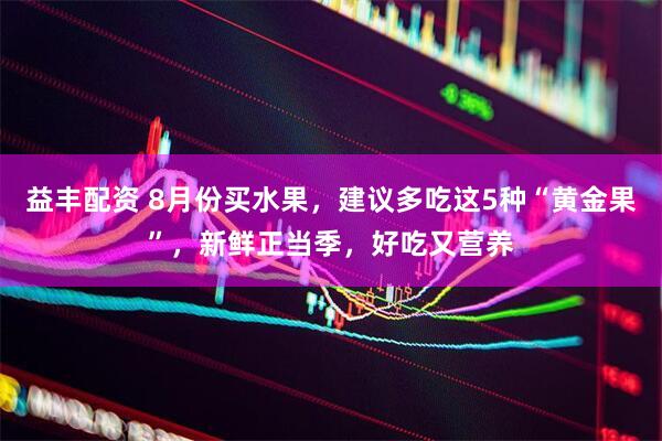 益丰配资 8月份买水果，建议多吃这5种“黄金果”，新鲜正当季，好吃又营养