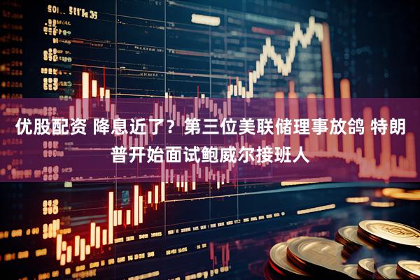 优股配资 降息近了？第三位美联储理事放鸽 特朗普开始面试鲍威尔接班人