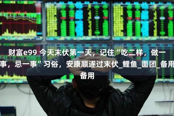 财富e99 今天末伏第一天，记住“吃二样，做一事，忌一事”习俗，安康顺遂过末伏_鲤鱼_面团_备用