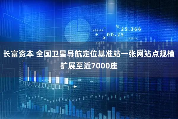 长富资本 全国卫星导航定位基准站一张网站点规模扩展至近7000座