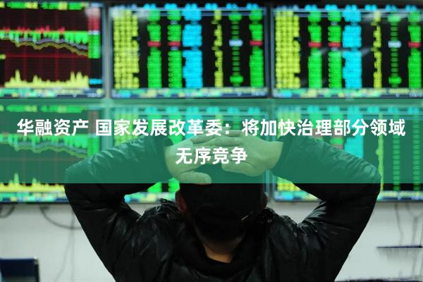 华融资产 国家发展改革委：将加快治理部分领域无序竞争