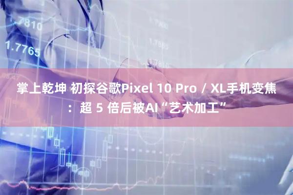 掌上乾坤 初探谷歌Pixel 10 Pro / XL手机变焦：超 5 倍后被AI“艺术加工”