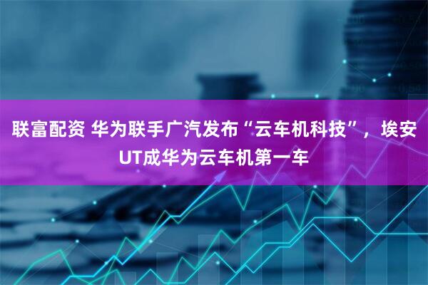 联富配资 华为联手广汽发布“云车机科技”，埃安UT成华为云车机第一车