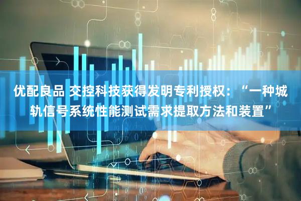 优配良品 交控科技获得发明专利授权：“一种城轨信号系统性能测试需求提取方法和装置”