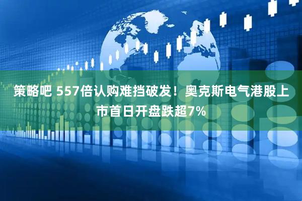 策略吧 557倍认购难挡破发！奥克斯电气港股上市首日开盘跌超7%
