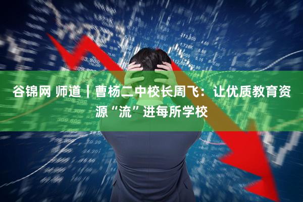 谷锦网 师道｜曹杨二中校长周飞：让优质教育资源“流”进每所学校