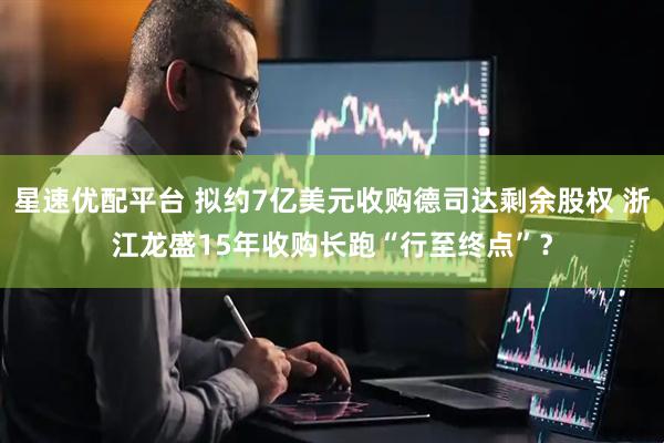 星速优配平台 拟约7亿美元收购德司达剩余股权 浙江龙盛15年收购长跑“行至终点”？