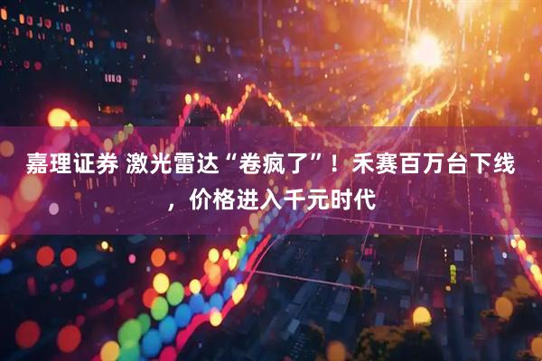嘉理证券 激光雷达“卷疯了”！禾赛百万台下线，价格进入千元时代