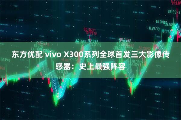 东方优配 vivo X300系列全球首发三大影像传感器：史上最强阵容