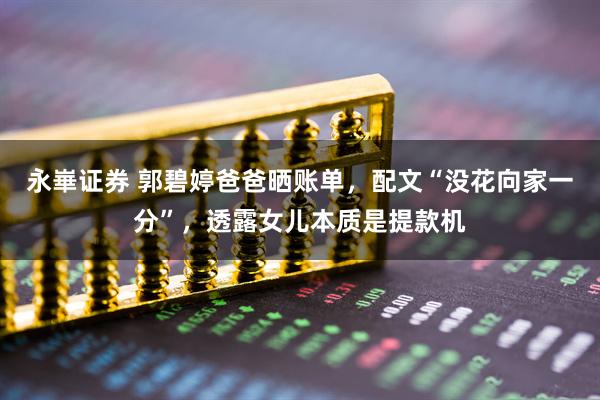 永崋证券 郭碧婷爸爸晒账单，配文“没花向家一分”，透露女儿本质是提款机