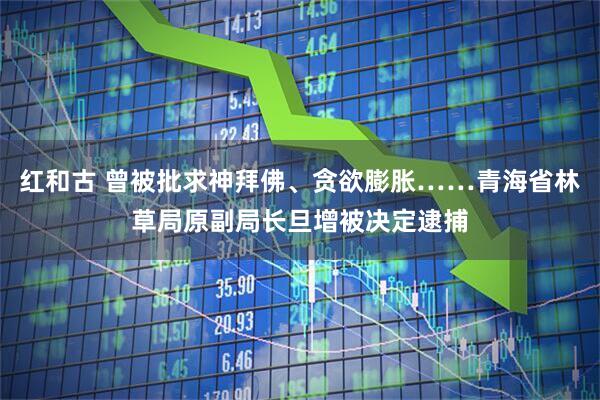 红和古 曾被批求神拜佛、贪欲膨胀……青海省林草局原副局长旦增被决定逮捕