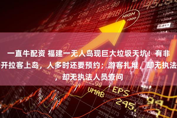 一直牛配资 福建一无人岛现巨大垃圾天坑！有非法包船公开拉客上岛，人多时还要预约；游客扎堆，却无执法人员查问
