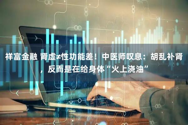 祥富金融 肾虚≠性功能差！中医师叹息：胡乱补肾，反而是在给身体“火上浇油”