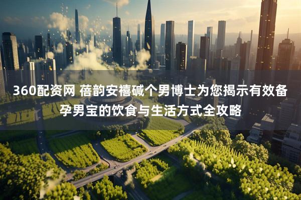360配资网 蓓韵安禧碱个男博士为您揭示有效备孕男宝的饮食与生活方式全攻略