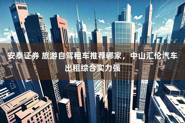 安泰证券 旅游自驾租车推荐哪家，中山汇伦汽车出租综合实力强