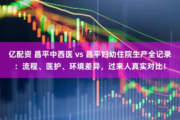 亿配资 昌平中西医 vs 昌平妇幼住院生产全记录：流程、医护、环境差异，过来人真实对比！