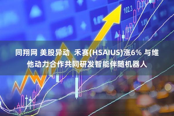 同翔网 美股异动  禾赛(HSAIUS)涨6% 与维他动力合作共同研发智能伴随机器人