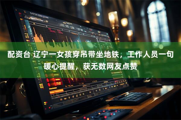 配资台 辽宁一女孩穿吊带坐地铁，工作人员一句暖心提醒，获无数网友点赞